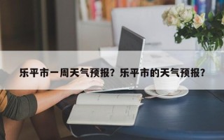 乐平市一周天气预报？乐平市的天气预报？
