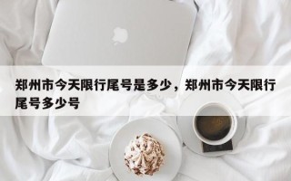 郑州市今天限行尾号是多少，郑州市今天限行尾号多少号