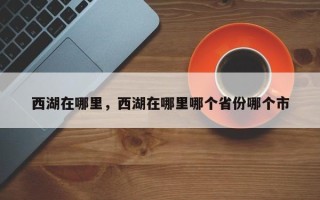 西湖在哪里，西湖在哪里哪个省份哪个市