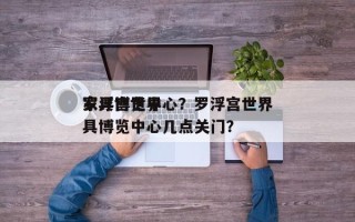 罗浮宫世界
家具博览中心？罗浮宫世界
家具博览中心几点关门？