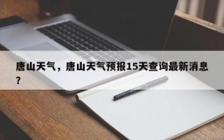 唐山天气，唐山天气预报15天查询最新消息？
