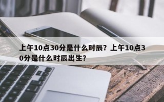 上午10点30分是什么时辰？上午10点30分是什么时辰出生？