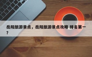 岳阳旅游景点，岳阳旅游景点攻略 排名第一？