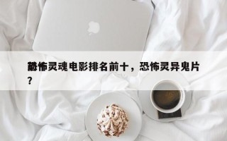 前十
恐怖灵魂电影排名前十，恐怖灵异鬼片？