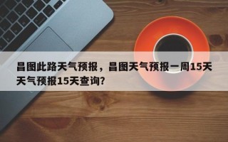 昌图此路天气预报，昌图天气预报一周15天天气预报15天查询？