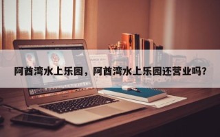 阿酋湾水上乐园，阿酋湾水上乐园还营业吗？