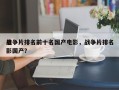 战争片排名前十名国产电影，战争片排名
电影国产？