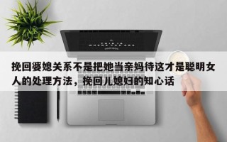 挽回婆媳关系不是把她当亲妈待这才是聪明女人的处理方法，挽回儿媳妇的知心话