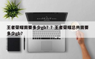 王者荣耀需要多少gb？？王者荣耀总共需要多少gb？