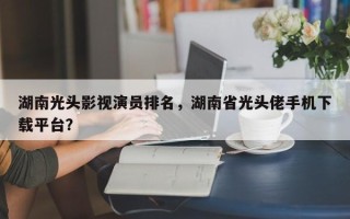 湖南光头影视演员排名，湖南省光头佬手机下载平台？