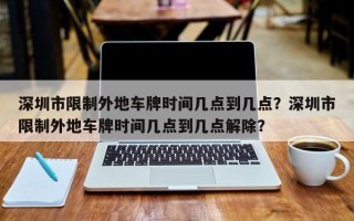 深圳市限制外地车牌时间几点到几点？深圳市限制外地车牌时间几点到几点解除？