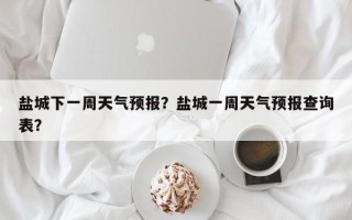 盐城下一周天气预报？盐城一周天气预报查询表？