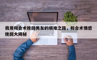 我用和合术挽回男友的艰难之路，和合术情感挽回大揭秘