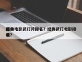 前十
经典电影武打片排名？经典武打电影排名
榜？