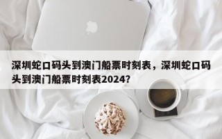 深圳蛇口码头到澳门船票时刻表，深圳蛇口码头到澳门船票时刻表2024？