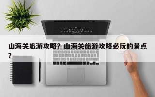 山海关旅游攻略？山海关旅游攻略必玩的景点？