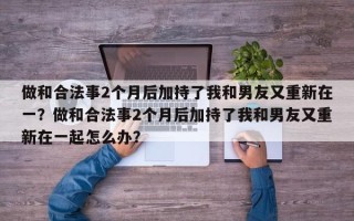 做和合法事2个月后加持了我和男友又重新在一？做和合法事2个月后加持了我和男友又重新在一起怎么办？