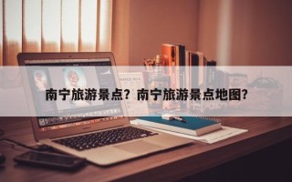 南宁旅游景点？南宁旅游景点地图？
