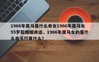 1966年属马是什么命女1966年属马女55岁后婚姻命运，1966年属马女的是什么命五行属什么？