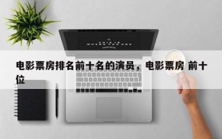 电影票房排名前十名的演员，电影票房 前十位