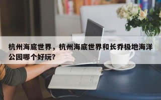 杭州海底世界，杭州海底世界和长乔极地海洋公园哪个好玩？