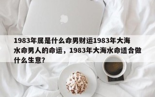 1983年属是什么命男财运1983年大海水命男人的命运，1983年大海水命适合做什么生意？