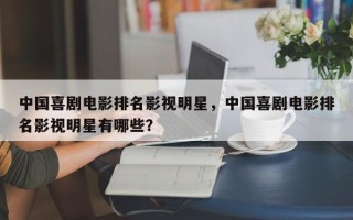 中国喜剧电影排名影视明星，中国喜剧电影排名影视明星有哪些？