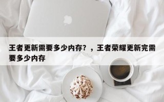 王者更新需要多少内存？，王者荣耀更新完需要多少内存