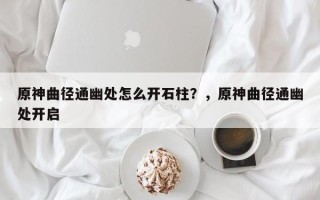 原神曲径通幽处怎么开石柱？，原神曲径通幽处开启