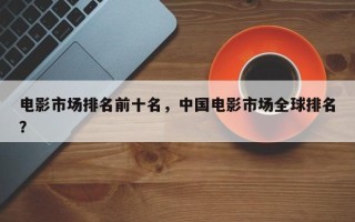 电影市场排名前十名，中国电影市场全球排名？