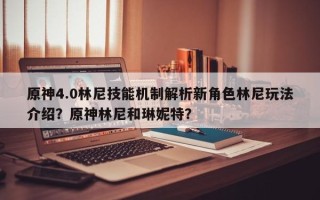 原神4.0林尼技能机制解析新角色林尼玩法介绍？原神林尼和琳妮特？