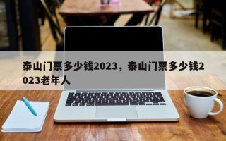 泰山门票多少钱2023，泰山门票多少钱2023老年人