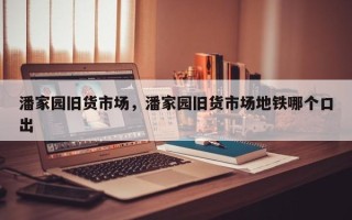潘家园旧货市场，潘家园旧货市场地铁哪个口出