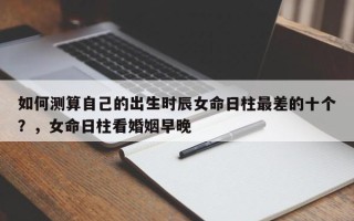 如何测算自己的出生时辰女命日柱最差的十个？，女命日柱看婚姻早晚