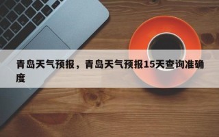 青岛天气预报，青岛天气预报15天查询准确度