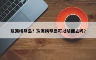珠海横琴岛？珠海横琴岛可以随便去吗？
