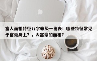富人面相特征八字等级一览表！哪些特征常见于富豪身上？，大富豪的面相？