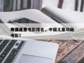 中国前十
动漫儿童电影排名，中国儿童动画电影？