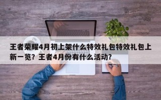 王者荣耀4月初上架什么特效礼包特效礼包上新一览？王者4月份有什么活动？