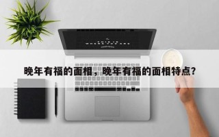 晚年有福的面相，晚年有福的面相特点？