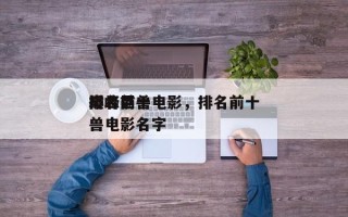 排名前十
巅峰巨兽电影，排名前十
巅峰巨兽电影名字