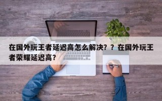 在国外玩王者延迟高怎么解决？？在国外玩王者荣耀延迟高？