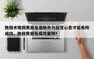 挽回术挽回男朋友借助外力放宽心态才能有所成功，挽回男朋友成功案例？