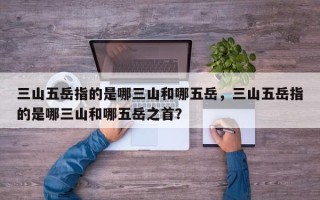 三山五岳指的是哪三山和哪五岳，三山五岳指的是哪三山和哪五岳之首？
