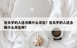 犯太岁的人适合戴什么吊坠？犯太岁的人适合戴什么吊坠呢？