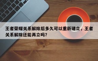 王者荣耀关系解除后多久可以重新建立，王者关系解除还能再立吗？