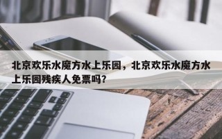 北京欢乐水魔方水上乐园，北京欢乐水魔方水上乐园残疾人免票吗？