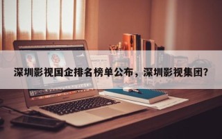 深圳影视国企排名榜单公布，深圳影视集团？