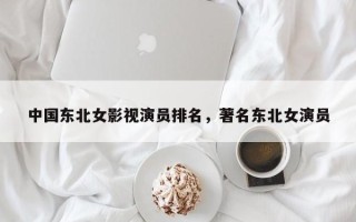 中国东北女影视演员排名，著名东北女演员