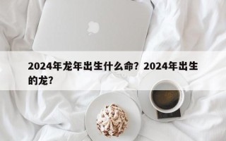 2024年龙年出生什么命？2024年出生的龙？